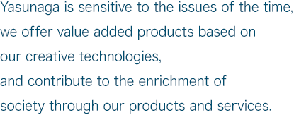 Yasunaga is sensitive to the issues of the time, we offer value added products based on our creative technologies, and contribute to the enrichment of society through our products and services.