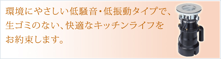 環境にやさしい低騒音・低振動タイプで生ごみのない、快適なキッチンライフをお約束します。